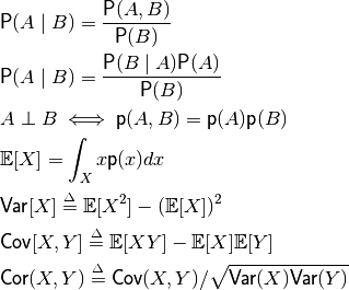 &\textsf{P}(A\mid B) = \frac {\textsf{P}(A,B)}{\textsf{P}(B)} \\
&\textsf{P}(A\mid B) = \frac{\textsf{P}(B\mid A)\textsf{P}(A)}{\textsf{P}(B)} \\
&A \perp  B \iff \textsf{p}(A,B)  = \textsf{p}(A) \textsf{p}(B) \\
&\mathbb{E}[X] = \int_{X} x\textsf{p}(x)dx \\
&\textsf{Var}[X] \stackrel{\Delta}{=} \mathbb{E}[X^2]-(\mathbb{E}[X])^2 \\
&\textsf{Cov}[X,Y] \stackrel{\Delta}{=} \mathbb{E}[XY] - \mathbb{E}[X]\mathbb{E}[Y] \\
&\textsf{Cor}(X,Y) \stackrel{\Delta}{=} \textsf{Cov}(X,Y) / \sqrt{\textsf{Var}(X)\textsf{Var}(Y)}